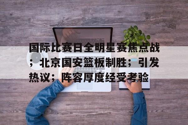 开运体育入口-国际比赛日全明星赛焦点战；北京国安篮板制胜；引发热议；阵容厚度经受考验的简单介绍