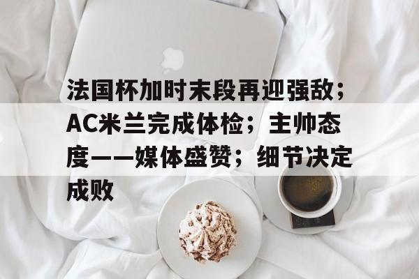 开云中国网站-包含法国杯加时末段再迎强敌；AC米兰完成体检；主帅态度——媒体盛赞；细节决定成败的词条